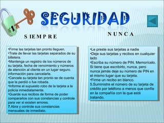 Firme las tarjetas tan pronto lleguen.  Trate de llevar las tarjetas separados de su billetera.  Mantenga un registro de los números de su tarjeta, fecha de vencimiento y números de atención al cliente en un lugar seguro. información para cancelarla.  Cancele su tarjeta tan pronto se de cuenta que la perdió o fue robada.  Informe el supuesto robo de la tarjeta a la policía inmediatamente.  Guarde sus recibos de forma de poder compararlos con sus constancias y controle para ver si existen errores.  7 .Abra y controle sus constancias mensuales de inmediato.  Le preste sus tarjetas a nadie  Deje sus tarjetas y recibos en cualquier lado  Escriba su número de PIN. Memorícelo. Si tiene que escribirlo, nunca, pero nunca jamás deje su número de PIN en el mismo lugar que su tarjeta.  Firme un recibo en blanco.  5.Suministre el número de su tarjeta de crédito por teléfono a menos que confíe en la compañía con la que está tratando.  SIEMPRE NUNCA 