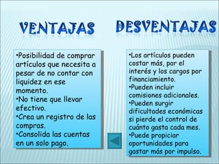 Posibilidad de comprar artículos que necesita a pesar de no contar con liquidez en ese momento. No tiene que llevar efectivo. Crea un registro de las compras. Consolida las cuentas en un solo pago. Los artículos pueden costar más, por el interés y los cargos por financiamiento. Pueden incluir comisiones adicionales. Pueden surgir dificultades económicas si pierde el control de cuánto gasta cada mes. Puede propiciar oportunidades para gastar más por impulso. 