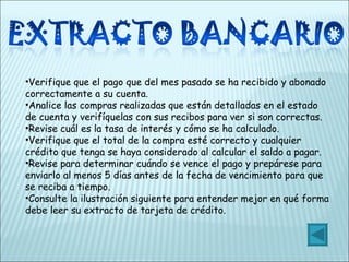 Verifique que el pago que del mes pasado se ha recibido y abonado correctamente a su cuenta. Analice las compras realizadas que están detalladas en el estado de cuenta y verifíquelas con sus recibos para ver si son correctas. Revise cuál es la tasa de interés y cómo se ha calculado. Verifique que el total de la compra esté correcto y cualquier crédito que tenga se haya considerado al calcular el saldo a pagar. Revise para determinar cuándo se vence el pago y prepárese para enviarlo al menos 5 días antes de la fecha de vencimiento para que se reciba a tiempo. Consulte la ilustración siguiente para entender mejor en qué forma debe leer su extracto de tarjeta de crédito. 
