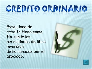 Esta Línea de crédito tiene como fin suplir las necesidades de libre inversión determinadas por el asociado. 