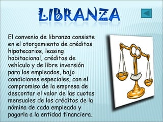 El convenio de libranza consiste en el otorgamiento de créditos hipotecarios, leasing habitacional, créditos de vehículo y de libre inversión para los empleados, bajo condiciones especiales, con el compromiso de la empresa de descontar el valor de las cuotas mensuales de los créditos de la nómina de cada empleado y  pagarla a la entidad financiera . 