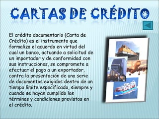 El crédito documentario (Carta de Crédito) es el instrumento que formaliza el acuerdo en virtud del cual un banco, actuando a solicitud de un importador y de conformidad con sus instrucciones, se compromete a efectuar el pago a un exportador, contra la presentación de una serie de documentos exigidos dentro de un tiempo límite especificado, siempre y cuando se hayan cumplido los términos y condiciones previstos en el crédito. 