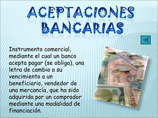 Instrumento comercial, mediante el cual un banco acepta pagar (se obliga), una letra de cambio a su vencimiento a un beneficiario, vendedor de una mercancía, que ha sido adquirida por un comprador mediante una modalidad de financiación. 