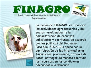 Fondo parea el Financiamiento del Sector Agropecuario La misión de FINAGRO es financiar las actividades agropecuarias y del sector rural, mediante la administración de recursos suficientes y oportunos, de acuerdo con las políticas del Gobierno. Para ello, FINAGRO opera con la participación de los intermediarios financieros, procurando, a través de éstos, entregar de manera oportuna los recursos, en las condiciones adecuadas a la demanda. 