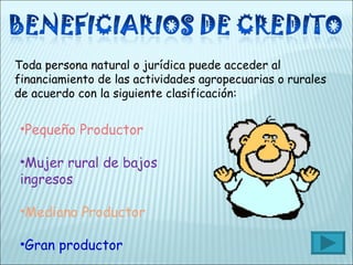 Toda persona natural o jurídica puede acceder al financiamiento de las actividades agropecuarias o rurales de acuerdo con la siguiente clasificación: Pequeño Productor Mujer rural de bajos ingresos Mediano Productor Gran productor 