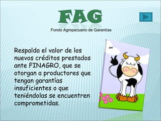 Fondo Agropecuario de Garantías Respalda el valor de los nuevos créditos prestados ante FINAGRO, que se otorgan a productores que tengan garantías insuficientes o que teniéndolas se encuentren comprometidas. 