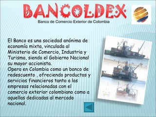 Banco de Comercio Exterior de Colombia El Banco es una sociedad anónima de economía mixta, vinculada al Ministerio de Comercio, Industria y Turismo, siendo el Gobierno Nacional su mayor accionista. Opera en Colombia como un banco de redescuento , ofreciendo productos y servicios financieros tanto a las empresas relacionadas con el comercio exterior colombiano como a aquellas dedicadas al mercado nacional.  