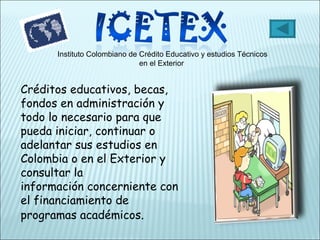 Instituto Colombiano de Crédito Educativo y estudios Técnicos en el Exterior  Créditos educativos, becas, fondos en administración y todo lo necesario para que pueda iniciar, continuar o adelantar sus estudios en Colombia o en el Exterior y consultar la información concerniente con el financiamiento de programas académicos . 