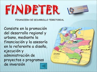 FINANCIERA DE DESARROLLO TERRITORIAL Consiste en la promoción del desarrollo regional y urbano, mediante la financiación y la asesoría en lo referente a diseño, ejecución y administración de proyectos o programas de inversión 