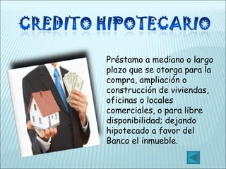 Préstamo a mediano o largo plazo que se otorga para la compra, ampliación o construcción de viviendas, oficinas o locales comerciales, o para libre disponibilidad; dejando hipotecado a favor del Banco el inmueble. 