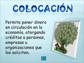 Permite poner dinero en circulación en la economía, otorgando créditos a personas, empresas u organizaciones que los soliciten. 