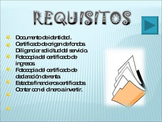 Documento de identidad . Certificado de origen de fondos. Diligenciar solicitud del servicio. Fotocopia del certificado de ingresos. Fotocopia del certificado de declaración de renta. Estados financieros certificados. Contar con el dinero a invertir. 