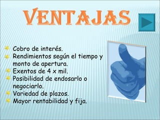 Cobro de interés. Rendimientos según el tiempo y monto de apertura. Exentos de 4 x mil. Posibilidad de endosarlo o negociarlo. Variedad de plazos. Mayor rentabilidad y fija. 