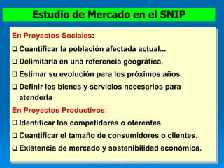 En Proyectos Sociales:
 Cuantificar la población afectada actual...
 Delimitarla en una referencia geográfica.
 Estimar su evolución para los próximos años.
 Definir los bienes y servicios necesarios para
atenderla
En Proyectos Productivos:
 Identificar los competidores o oferentes
 Cuantificar el tamaño de consumidores o clientes.
 Existencia de mercado y sostenibilidad económica.
Estudio de Mercado en el SNIP
 