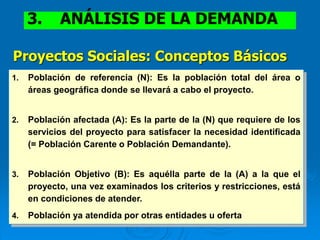 1. Población de referencia (N): Es la población total del área o
áreas geográfica donde se llevará a cabo el proyecto.
2. Población afectada (A): Es la parte de la (N) que requiere de los
servicios del proyecto para satisfacer la necesidad identificada
(= Población Carente o Población Demandante).
3. Población Objetivo (B): Es aquélla parte de la (A) a la que el
proyecto, una vez examinados los criterios y restricciones, está
en condiciones de atender.
4. Población ya atendida por otras entidades u oferta
Proyectos Sociales: Conceptos Básicos
3. ANÁLISIS DE LA DEMANDA
 