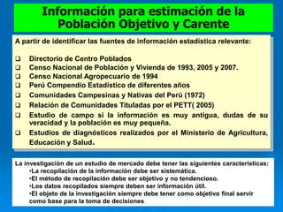 A partir de identificar las fuentes de información estadística relevante:
 Directorio de Centro Poblados
 Censo Nacional de Población y Vivienda de 1993, 2005 y 2007.
 Censo Nacional Agropecuario de 1994
 Perú Compendio Estadístico de diferentes años
 Comunidades Campesinas y Nativas del Perú (1972)
 Relación de Comunidades Tituladas por el PETT( 2005)
 Estudio de campo si la información es muy antigua, dudas de su
veracidad y la población es muy pequeña.
 Estudios de diagnósticos realizados por el Ministerio de Agricultura,
Educación y Salud.
Información para estimación de la
Población Objetivo y Carente
La investigación de un estudio de mercado debe tener las siguientes características:
•La recopilación de la información debe ser sistemática.
•El método de recopilación debe ser objetivo y no tendencioso.
•Los datos recopilados siempre deben ser información útil.
•El objeto de la investigación siempre debe tener como objetivo final servir
como base para la toma de decisiones.
 