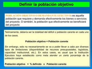 Definir la población objetivo
Teóricamente, debería ser la totalidad del déficit o población carente en cada uno
de los casos.
Población objetivo = Población carente
Sin embargo, esto no necesariamente se va a poder llevar a cabo por diversos
tipos de limitaciones (disponibilidad de recursos presupuestales, logísticos,
capacidad institucional, etc.). En estos casos, es usual que la Institución
Ejecutora haya establecido como meta atender un cierto porcentaje de la
población carente.
Población objetivo = % definido x Población carente
POBLACIÓN OBJETIVO O DEMANDANTE EFECTIVO: es aquella
población que requiere y demanda efectivamente los bienes o servicios
del proyecto. O también, la población que efectivamente se beneficiará
del proyecto
 