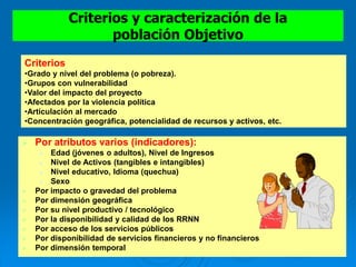 Criterios y caracterización de la
población Objetivo
 Por atributos varios (indicadores):
 Edad (jóvenes o adultos), Nivel de Ingresos
 Nivel de Activos (tangibles e intangibles)
 Nivel educativo, Idioma (quechua)
 Sexo
 Por impacto o gravedad del problema
 Por dimensión geográfica
 Por su nivel productivo / tecnológico
 Por la disponibilidad y calidad de los RRNN
 Por acceso de los servicios públicos
 Por disponibilidad de servicios financieros y no financieros
 Por dimensión temporal
Criterios
•Grado y nivel del problema (o pobreza).
•Grupos con vulnerabilidad
•Valor del impacto del proyecto
•Afectados por la violencia política
•Articulación al mercado
•Concentración geográfica, potencialidad de recursos y activos, etc.
 