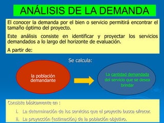 ANÁLISIS DE LA DEMANDA
El conocer la demanda por el bien o servicio permitirá encontrar el
tamaño óptimo del proyecto.
Este análisis consiste en identificar y proyectar los servicios
demandados a lo largo del horizonte de evaluación.
A partir de:
la población
demandante
La cantidad demandada
del servicio que se desea
brindar
Se calcula:
Consiste básicamente en :
i. La determinación de los servicios que el proyecto busca ofrecer.
ii. La proyección (estimación) de la población objetivo.
 