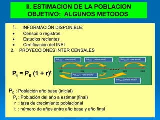 II. ESTIMACION DE LA POBLACION
OBJETIVO: ALGUNOS METODOS
1. INFORMACIÓN DISPONIBLE:
 Censos o registros
 Estudios recientes
 Certificación del INEI
2. PROYECCIONES INTER CENSALES
Pt = P0 (1 + r)t
P0 : Población año base (inicial)
Pt : Población del año a estimar (final)
r : tasa de crecimiento poblacional
t : número de años entre año base y año final
Pob1993 (1+tasa anual) Pob1994 (1+tasa anual)
1993 1994 1995 2002 2003
......
..
Pob1993 (1+tasa anual)9
Pob2002 (1+tasa anual)
Pob1993 (1+tasa anual)2
 