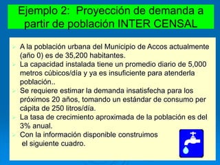 Ejemplo 2: Proyección de demanda a
partir de población INTER CENSAL
 A la población urbana del Municipio de Accos actualmente
(año 0) es de 35,200 habitantes.
 La capacidad instalada tiene un promedio diario de 5,000
metros cúbicos/día y ya es insuficiente para atenderla
población..
 Se requiere estimar la demanda insatisfecha para los
próximos 20 años, tomando un estándar de consumo per
cápita de 250 litros/día.
 La tasa de crecimiento aproximada de la población es del
3% anual.
 Con la información disponible construimos
el siguiente cuadro.
 
