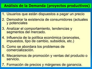 Análisis de la Demanda (proyectos productivos)
1. Usuarios que están dispuestos a pagar un precio
2. Demostrar la existencia de consumidores (actuales
y potenciales
3. Analizar el comportamiento, tendencias y
segmentos del mercado.
4. Influencia de la política económica (aranceles,
impuestos, tipo de cambio, subsidios, etc.)
5. Como se abordara los problemas de
comercialización.
6. Mecanismos de promoción y ventas del producto o
servicio.
7. Formación de precios y márgenes de ganancia.
 