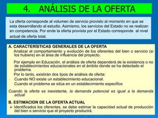 4. ANÁLISIS DE LA OFERTA
A. CARACTERÍSTICAS GENERALES DE LA OFERTA
Analizar el comportamiento y evolución de los oferentes del bien o servicio (si
los hubiere) en el área de influencia del proyecto.
Por ejemplo en Educación, el análisis de oferta dependerá de la existencia o no
de establecimientos educacionales en el ámbito donde se ha detectado el
problema.
Por lo tanto, existirán dos tipos de análisis de oferta:
 Cuando NO existe un establecimiento educacional.
 Cuando el problema se sitúa en un establecimiento especifico
Cuando la oferta es inexistente, la demanda potencial es igual a la demanda
actual
B. ESTIMACION DE LA OFERTA ACTUAL
 Identificados los oferentes, se debe estimar la capacidad actual de producción
del bien o servicio que el proyecto producirá.
La oferta corresponde al volumen de servicio provisto al momento en que se
esta desarrollando el estudio. Asimismo, los servicios del Estado no se realizan
en competencia. Por ende la oferta provista por el Estado corresponde al nivel
actual de oferta total.
 