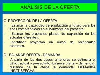 ANÁLISIS DE LA OFERTA
C. PROYECCIÓN DE LA OFERTA
 Estimar la capacidad de producción a futuro para los
años comprendidos en el horizonte del proyecto.
 Estimar los probables planes de expansión de los
actuales oferentes.
 Identificar proyectos en curso de potenciales
oferentes.
D. BALANCE OFERTA - DEMANDA
 A partir de los dos pasos anteriores se estimará el
déficit actual y proyectado (balance oferta – demanda),
restando de la oferta la demanda: DEMANDA
INSATISFECHA
 