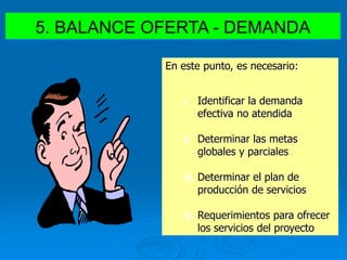 5. BALANCE OFERTA - DEMANDA
En este punto, es necesario:
i. Identificar la demanda
efectiva no atendida
ii. Determinar las metas
globales y parciales
iii. Determinar el plan de
producción de servicios
iv. Requerimientos para ofrecer
los servicios del proyecto
 