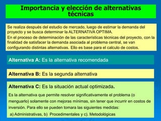 Importancia y elección de alternativas
técnicas
Se realiza después del estudio de mercado, luego de estimar la demanda del
proyecto y se busca determinar la ALTERNATIVA OPTIMA.
En el proceso de determinación de las características técnicas del proyecto, con la
finalidad de satisfacer la demanda asociada al problema central, se van
configurando distintas alternativas. Ello es base para el calculo de costos.
Alternativa A: Es la alternativa recomendada.
Alternativa B: Es la segunda alternativa
Alternativa C: Es la situación actual optimizada.
Es la alternativa que permite resolver significativamente el problema (o
menguarlo) solamente con mejoras mínimas, sin tener que incurrir en costos de
inversión. Para ello se pueden tomara las siguientes medidas:
a) Administrativas, b) Procedimentales y c). Metodológicas
 