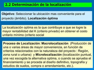 2.2 Determinación de la localización
Objetivo: Seleccionar la ubicación mas conveniente para el
proyecto (ámbito). Localización óptima
La localización optima es la que contribuye a que se logre la
mayor rentabilidad del K (criterio privado) en obtener el costo
unitario mínimo (criterio social
Proceso de Localización: Macrolocalización (Producción de
una o varias áreas de mayor conveniencia, en función de
criterios relacionados con la naturaleza del proyecto : Región,
zona rural o urbana) y Microlocalización (localización puntual,
una vez escogida la alternativa optima, o cuando se aprueba el
financiamiento y se proceda al diseño definitivo, topografía y
estudios de suelos, compra o arrendamiento, etc.).
 