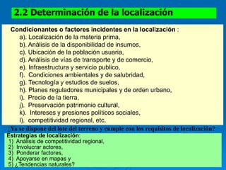 2.2 Determinación de la localización
Condicionantes o factores incidentes en la localización :
a). Localización de la materia prima,
b). Análisis de la disponibilidad de insumos,
c). Ubicación de la población usuaria,
d). Análisis de vías de transporte y de comercio,
e). Infraestructura y servicio publico,
f). Condiciones ambientales y de salubridad,
g). Tecnología y estudios de suelos,
h). Planes reguladores municipales y de orden urbano,
i). Precio de la tierra,
j). Preservación patrimonio cultural,
k). Intereses y presiones políticos sociales,
l). competitividad regional, etc.
¿Ya se dispone del lote del terreno y cumple con los requisitos de localización?
Estrategias de localización:
1) Análisis de competitividad regional,
2) Involucrar actores,
3) Ponderar factores,
4) Apoyarse en mapas y
5) ¿Tendencias naturales?
 