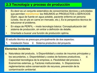 2.3 Tecnología y proceso de producción
El estudio técnico se preocupa principalmente de dos aspectos:
1. Instalación física 2. Sistema productivo del proyecto.
• Es decir es un conjunto sistemático de conocimientos técnicos y actividades
que permiten transformar los INSUMOS en PRODUCTOS o SERVICIOS
(Ejem. agua de fuente en agua potable, paciente enfermo en persona
curada, res en pie en carne en mercado, etc.). Es la perspectiva técnica de
solucionar el problema.
• En etapa de PERFIL – modo tecnología básica: Conceptualización del
sistema de producción, sin entrar a definición de detalle.
• Orientado a buscar una función de producción optima.
Elementos incidentes
a. Naturaleza del producto, b Disponibilidad y costos de insumos principales y
los secundarios, c. Disponibilidad y costos de factores productivos, d.
Capacidad tecnológica de la empresa, e. Flexibilidad del proceso, f.
Economías externas, g. Factores institucionales, h. Disposiciones
reglamentarias sobre conservación de recursos, prevención de la
contaminación ambiental.
 