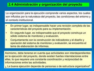 2.4 Administración y organización del proyecto
La organización para la ejecución comprende varios aspectos, los cuales
son influidos por la naturaleza del proyecto, las condiciones del entorno y
el contexto institucional.
• En primer lugar, es indispensable hacer una revisión completa de las
características del proyecto para su implementación.
• En segundo lugar, es indispensable que el proyecto construya un
sólido sistema de monitoreo y evaluación,
• Conjuntamente con la construcción de indicadores y el diseño y
operación del sistema de monitoreo y evaluación, se encuentra el
tema de elaboración de informes.
Asimismo, debe tenerse en cuenta que actividades son interdependientes
en la ejecución del proyecto, donde existen fuertes interrelaciones entre
ellas, lo que requiere una constante coordinación y reciprocidad de
informaciones entre las actividades.
¿ La buena ejecución depende de personas o de estructura organizativa?
 