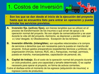 1. Costos de Inversión
• Son los que se dan desde el inicio de la ejecución del proyecto
hasta que se encuentra listo para entrar en operación y pueda
brindar los servicios previstos.
A. Inversión fija. (activos fijos), son bienes tangibles que se utilizan en el
proceso de transformación de los insumos o que sirvan de apoyo a la
operación normal del proyecto. No son objeto de comercialización y se usan
durante la vida útil del proyecto. Asimismo, se deprecian y pierden valor por:
a ) Uso/ desgate, b) Obsolescencia. Excepción de los terrenos.
B. Inversión diferida. (intangibles), son aquellas relacionadas a la compra
de servicios o derechos que son necesarios para la puesta en marcha del
proyecto. Incluye gastos preoperativos (expedientes técnicos y jurídicos), de
organización (minuta, licencia, RUC, etc.), franquicias, montaje, permisos,
puesta en marcha, marcas/patentes, capacitación de personal, etc.
A. Capital de trabajo. Es el costo de la operación normal del proyecto durante
un ciclo productivo, para una capacidad y tamaño determinado. O es capital
necesario para operar el proyecto, en forma de activos corrientes.
Cubre el desfase entre el momento de los egresos (adquisición de insumos) e
ingresos (venta de productos).
 