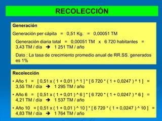RECOLECCIÓN
Generación
Generación per cápita = 0,51 Kg. = 0,00051 TM
Generación diaria total = 0,00051 TM x 6 720 habitantes =
3,43 TM / día  1 251 TM / año
Dato : La tasa de crecimiento promedio anual de RR.SS. generados
es 1%
Recolección
• Año 1 = [ 0,51 x ( 1 + 0,01 ) ^ 1 ] * [ 6 720 * ( 1 + 0,0247 ) ^ 1 ] =
3,55 TM / día  1 295 TM / año
• Año 6 = [ 0,51 x ( 1 + 0,01 ) ^ 6 ] * [ 6 720 * ( 1 + 0,0247 ) ^ 6 ] =
4,21 TM / día  1 537 TM / año
• Año 10 = [ 0,51 x ( 1 + 0,01 ) ^ 10 ] * [ 6 720 * ( 1 + 0,0247 ) ^ 10 ] =
4,83 TM / día  1 764 TM / año
 