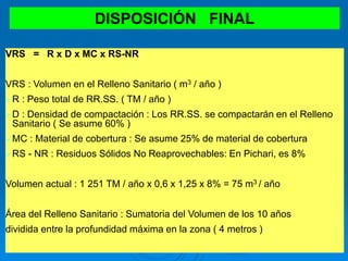 DISPOSICIÓN FINAL
VRS = R x D x MC x RS-NR
VRS : Volumen en el Relleno Sanitario ( m3 / año )
R : Peso total de RR.SS. ( TM / año )
D : Densidad de compactación : Los RR.SS. se compactarán en el Relleno
Sanitario ( Se asume 60% )
MC : Material de cobertura : Se asume 25% de material de cobertura
RS - NR : Residuos Sólidos No Reaprovechables: En Pichari, es 8%
Volumen actual : 1 251 TM / año x 0,6 x 1,25 x 8% = 75 m3 / año
Área del Relleno Sanitario : Sumatoria del Volumen de los 10 años
dividida entre la profundidad máxima en la zona ( 4 metros )
 