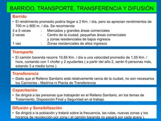 BARRIDO, TRANSPORTE, TRANSFERENCIA Y DIFUSIÓN
Barrido
• El rendimiento promedio podría llegar a 2 Km. / día, pero se aprecian rendimientos de
700 m ú 800 m. / día. Se recomienda :
Transporte
• El camión baranda recorre 10,85 Km. / día a una velocidad promedio de 1,55 Km. /
hora, contando con 1 chofer y 2 ayudantes ( a partir del año 2, serán 6 personas más,
estando 3 a medio turno )
Transferencia
• Dado que el Relleno Sanitario está relativamente cerca de la ciudad, no son necesarios
los Camiones - Madrina ni Planta de Transferencia
3 a 5 veces : Mercados y grandes áreas comerciales
2 veces : Centro de la ciudad, pequeñas áreas comerciales
y zonas residenciales de bajos ingresos
1 vez : Zonas residenciales de altos ingresos
Capacitación
• Se dirigirá a las personas que trabajarán en el Relleno Sanitario, en los temas de
Tratamiento, Disposición Final y Seguridad en el trabajo
Difusión y Sensibilización
• Se dirigirá a la población y tratará sobre la frecuencia, las rutas, nuevas zonas y los
horarios de recolección por zona ( el camión baranda no pasará por cada acera ).
 