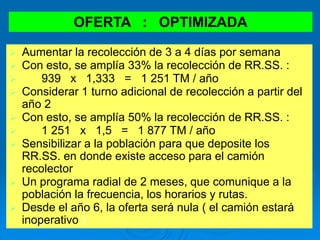 OFERTA : OPTIMIZADA
 Aumentar la recolección de 3 a 4 días por semana
 Con esto, se amplía 33% la recolección de RR.SS. :
 939 x 1,333 = 1 251 TM / año
 Considerar 1 turno adicional de recolección a partir del
año 2
 Con esto, se amplía 50% la recolección de RR.SS. :
 1 251 x 1,5 = 1 877 TM / año
 Sensibilizar a la población para que deposite los
RR.SS. en donde existe acceso para el camión
recolector
 Un programa radial de 2 meses, que comunique a la
población la frecuencia, los horarios y rutas.
 Desde el año 6, la oferta será nula ( el camión estará
inoperativo )
 