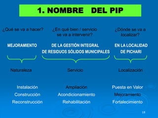 18
1. NOMBRE DEL PIP
MEJORAMIENTO DE LA GESTIÓN INTEGRAL EN LA LOCALIDAD
DE RESIDUOS SÓLIDOS MUNICIPALES DE PICHARI
Naturaleza Servicio Localización
Instalación Ampliación Puesta en Valor
Construcción Acondicionamiento Mejoramiento
Reconstrucción Rehabilitación Fortalecimiento
¿Qué se va a hacer? ¿En qué bien / servicio
se va a intervenir?
¿Dónde se va a
localizar?
 