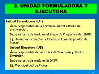 20
Unidad Formuladora (UF)
• Área responsable de la Formulación del estudio de
preinversión.
 Debe estar registrada en el Banco de Proyectos del SNIP.
 Ej. Unidad de Proyectos y Obras de la Municipalidad de
Pichari.
• Unidad Ejecutora (UE)
• Área responsable de las fases de Inversión y Post –
Inversión.
 Debe estar registrada en la DNPP.
 Ej. Municipalidad de Pichari.
2. UNIDAD FORMULADORA Y
EJECUTORA
 