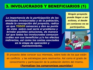 Ningún proyecto
puede llegar a ser
exitoso, si desde
un comienzo no es
participativo.
El proyecto debe conocer sus intereses, sobre todo de los que están
en conflicto y las estrategias para resolverlos. Así como el grado de
conocimiento y participación de la población dentro del mismo.
(Formalizar los compromisos asumidos)
La importancia de la participación de las
entidades involucradas y de la población,
desde la concepción del proyecto, radica
en que TODOS conozcan y den su punto
de vista sobre cual sería el problema y
brindar posibles soluciones, de manera
tal que todos los involucrados conozcan
cuáles son sus beneficios y/o los efectos
indirectos, así como los costos asociados
en la etapa de operación y
mantenimiento.
3. INVOLUCRADOS Y BENEFICIARIOS (1)
 