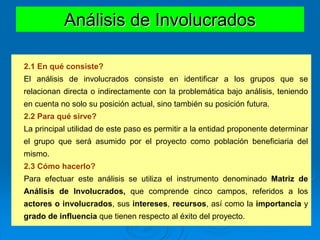 Análisis de Involucrados
2.1 En qué consiste?
El análisis de involucrados consiste en identificar a los grupos que se
relacionan directa o indirectamente con la problemática bajo análisis, teniendo
en cuenta no solo su posición actual, sino también su posición futura.
2.2 Para qué sirve?
La principal utilidad de este paso es permitir a la entidad proponente determinar
el grupo que será asumido por el proyecto como población beneficiaria del
mismo.
2.3 Cómo hacerlo?
Para efectuar este análisis se utiliza el instrumento denominado Matriz de
Análisis de Involucrados, que comprende cinco campos, referidos a los
actores o involucrados, sus intereses, recursos, así como la importancia y
grado de influencia que tienen respecto al éxito del proyecto.
 