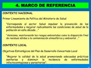 4. MARCO DE REFERENCIA
CONTEXTO NACIONAL
Primer Lineamiento de Política del Ministerio de Salud
 “Corresponde al sector Salud impulsar la prevención de las
enfermedades y mejorar radicalmente las condiciones de salud de la
población en esta década …“
 “Asimismo, monitorearán los riesgos ambientales como la disposición final
de residuos sólidos o la contaminación atmosférica y ambiental …”
CONTEXTO LOCAL
Objetivos Estratégicos del Plan de Desarrollo Concertado Local
 “Mejorar la calidad de la salud promoviendo adecuadas prácticas
sanitarias y disminuir la incidencia de enfermedades
infectocontagiosas y parasitarias”.
 