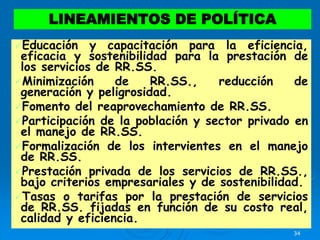 34
Educación y capacitación para la eficiencia,
eficacia y sostenibilidad para la prestación de
los servicios de RR.SS.
Minimización de RR.SS., reducción de
generación y peligrosidad.
Fomento del reaprovechamiento de RR.SS.
Participación de la población y sector privado en
el manejo de RR.SS.
Formalización de los intervientes en el manejo
de RR.SS.
Prestación privada de los servicios de RR.SS.,
bajo criterios empresariales y de sostenibilidad.
Tasas o tarifas por la prestación de servicios
de RR.SS. fijadas en función de su costo real,
calidad y eficiencia.
LINEAMIENTOS DE POLÍTICA
 