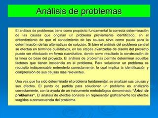 El análisis de problemas tiene como propósito fundamental la correcta determinación
de las causas que originan un problema previamente identificado, en el
entendimiento de que el conocimiento de las causas sirve como pauta para la
determinación de las alternativas de solución. Si bien el análisis del problema central
se efectúa en términos cualitativos, en las etapas avanzadas de diseño del proyecto
puede ser efectuado en forma cuantitativa, dando como resultado la construcción de
la línea de base del proyecto. El análisis de problemas permite determinar aquellos
factores que tienen incidencia en el problema. Para solucionar un problema es
requisito indispensable entenderlo correctamente, lo cual implica la identificación y
comprensión de sus causas más relevantes.
Una vez que ha sido determinado el problema fundamental, se analizan sus causas y
sus efectos. El punto de partida para solucionar un problema es analizarlo
correctamente, con la ayuda de un instrumento metodológico denominado “Árbol de
problemas”. El análisis de efectos consiste en representar gráficamente los efectos
surgidos a consecuencia del problema.
Análisis de problemas
 