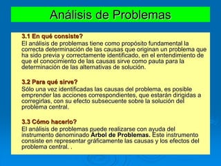 Análisis de Problemas
3.1 En qué consiste?
El análisis de problemas tiene como propósito fundamental la
correcta determinación de las causas que originan un problema que
ha sido previa y correctamente identificado, en el entendimiento de
que el conocimiento de las causas sirve como pauta para la
determinación de las alternativas de solución.
3.2 Para qué sirve?
Sólo una vez identificadas las causas del problema, es posible
emprender las acciones correspondientes, que estarán dirigidas a
corregirlas, con su efecto subsecuente sobre la solución del
problema central.
3.3 Cómo hacerlo?
El análisis de problemas puede realizarse con ayuda del
instrumento denominado Árbol de Problemas. Este instrumento
consiste en representar gráficamente las causas y los efectos del
problema central. .
 