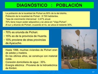 47
• La población de la localidad de Pichari es 60% de la del distrito.
• Población de la localidad de Pichari : 6 720 habitantes.
• Tasa de crecimiento intercensal : 2,47% anual.
• 70% tiene mayor poder adquisitivo y se ubica en “Vieja Pichari”.
• Al sur y afueras de Pichari, cruzando el río, se ubica el restante 30%.
DIAGNÓSTICO : POBLACIÓN
• 70% es oriunda de Pichari.
• 15% es de la provincia de Huanta.
• 15% proviene de otras provincias
de Ayacucho.
• Hasta 1996, muchas viviendas de Pichari eran
de adobe y madera.
• En los últimos años, se construye con material
noble.
• Conexión domiciliaria de agua : 35%.
• Energía eléctrica : Proviene de la hidroeléctrica
de Kimbiri.
 