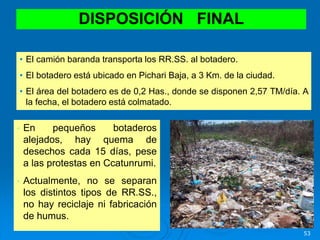 53
• En pequeños botaderos
alejados, hay quema de
desechos cada 15 días, pese
a las protestas en Ccatunrumi.
• Actualmente, no se separan
los distintos tipos de RR.SS.,
no hay reciclaje ni fabricación
de humus.
DISPOSICIÓN FINAL
• El camión baranda transporta los RR.SS. al botadero.
• El botadero está ubicado en Pichari Baja, a 3 Km. de la ciudad.
• El área del botadero es de 0,2 Has., donde se disponen 2,57 TM/día. A
la fecha, el botadero está colmatado.
 