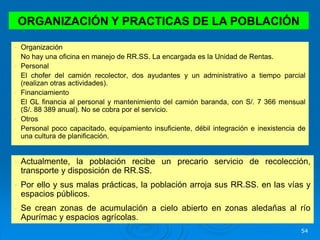 54
• Organización
No hay una oficina en manejo de RR.SS. La encargada es la Unidad de Rentas.
• Personal
El chofer del camión recolector, dos ayudantes y un administrativo a tiempo parcial
(realizan otras actividades).
• Financiamiento
El GL financia al personal y mantenimiento del camión baranda, con S/. 7 366 mensual
(S/. 88 389 anual). No se cobra por el servicio.
• Otros
Personal poco capacitado, equipamiento insuficiente, débil integración e inexistencia de
una cultura de planificación.
ORGANIZACIÓN Y PRACTICAS DE LA POBLACIÓN
• Actualmente, la población recibe un precario servicio de recolección,
transporte y disposición de RR.SS.
• Por ello y sus malas prácticas, la población arroja sus RR.SS. en las vías y
espacios públicos.
• Se crean zonas de acumulación a cielo abierto en zonas aledañas al río
Apurímac y espacios agrícolas.
 